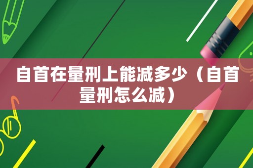 自首在量刑上能減多少（自首量刑怎么減）