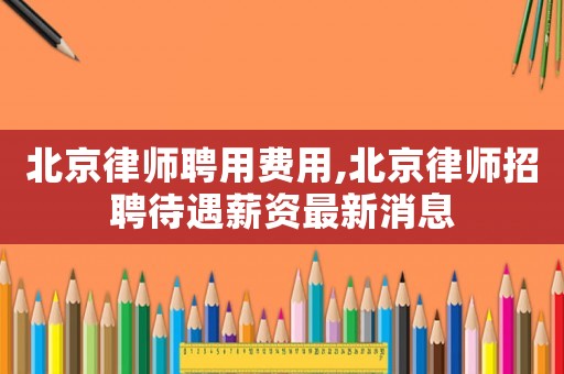 北京律師聘用費用,北京律師招聘待遇薪資最新消息