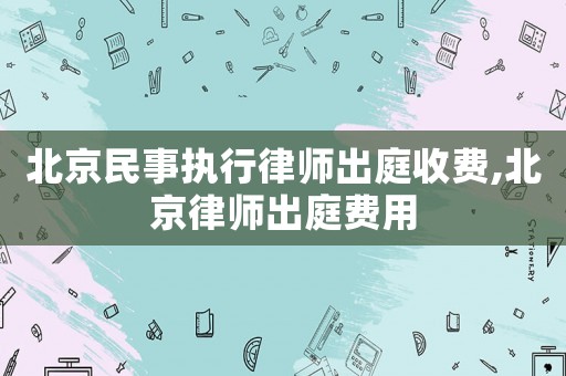 北京民事執(zhí)行律師出庭收費(fèi),北京律師出庭費(fèi)用
