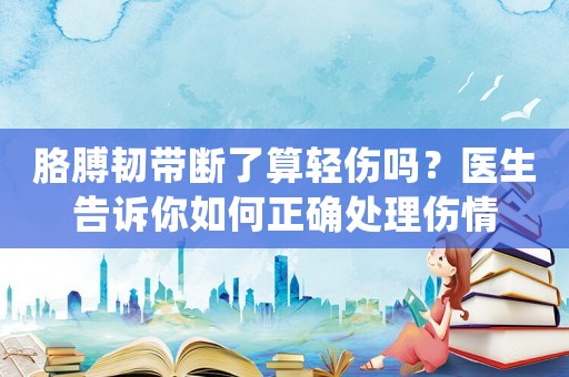 胳膊韌帶斷了算輕傷嗎？醫生告訴你如何正確處理傷情