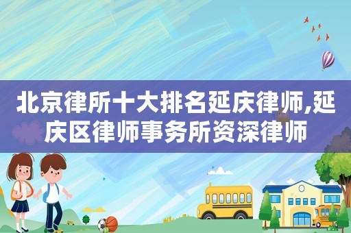 北京律所十大排名延慶律師,延慶區律師事務所資深律師