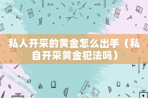 私人開采的黃金怎么出手（私自開采黃金犯法嗎）