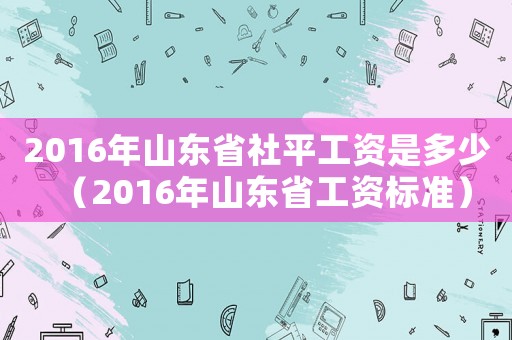 2016年山東省社平工資是多少（2016年山東省工資標(biāo)準(zhǔn)）