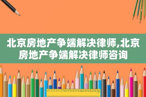 北京房地產(chǎn)爭(zhēng)端解決律師,北京房地產(chǎn)爭(zhēng)端解決律師咨詢(xún)