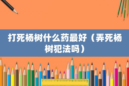 打死楊樹什么藥最好（弄死楊樹犯法嗎）