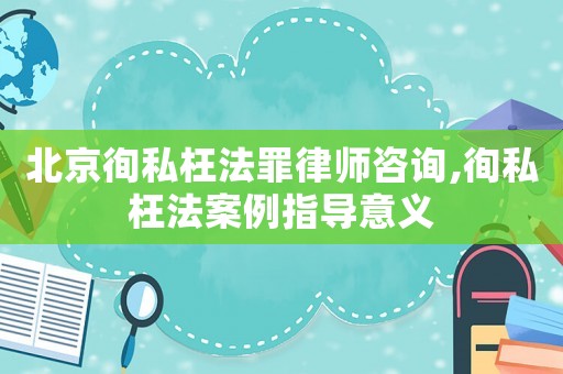 北京徇私枉法罪律師咨詢,徇私枉法案例指導(dǎo)意義