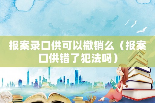 報案錄口供可以撤銷么（報案口供錯了犯法嗎）