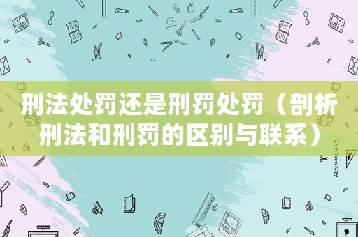 刑法處罰還是刑罰處罰（剖析刑法和刑罰的區(qū)別與聯(lián)系）