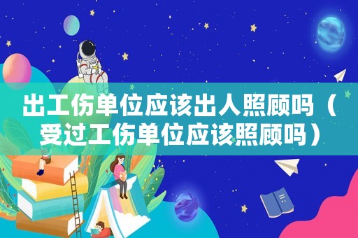 出工傷單位應(yīng)該出人照顧嗎（受過工傷單位應(yīng)該照顧嗎）