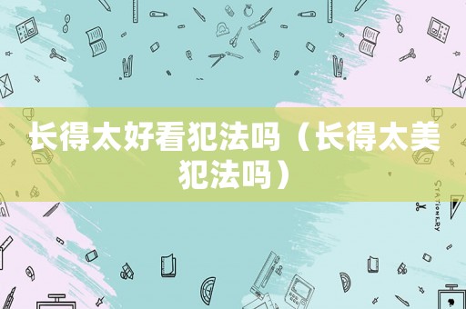 長得太好看犯法嗎（長得太美犯法嗎）