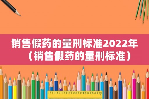 銷售假藥的量刑標準2022年（銷售假藥的量刑標準）