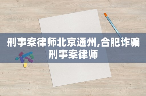刑事案律師北京通州,合肥詐騙刑事案律師
