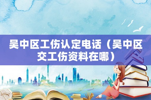 吳中區(qū)工傷認定電話（吳中區(qū)交工傷資料在哪）