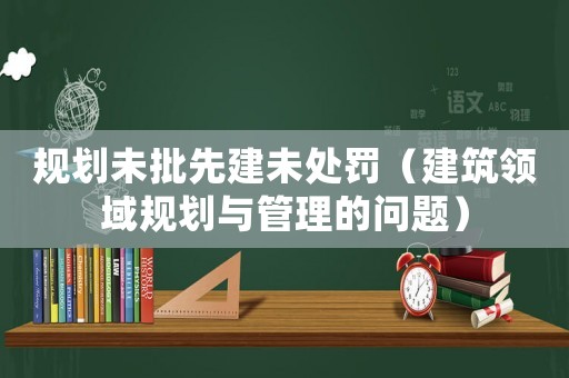 規(guī)劃未批先建未處罰（建筑領(lǐng)域規(guī)劃與管理的問(wèn)題）