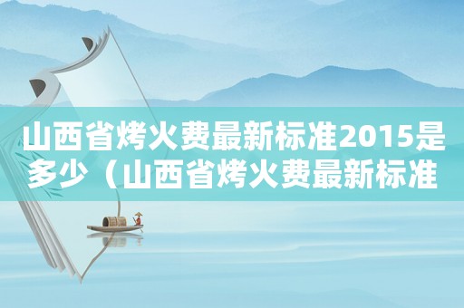 山西省烤火費最新標準2015是多少（山西省烤火費最新標準2015）