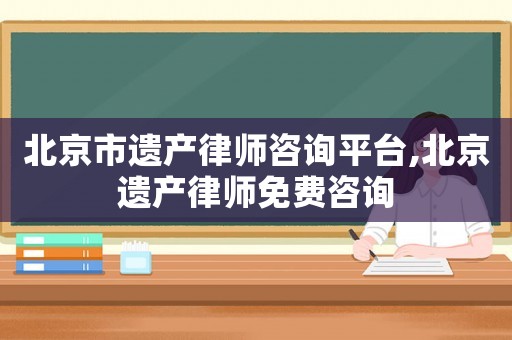 北京市遺產律師咨詢平臺,北京遺產律師免費咨詢