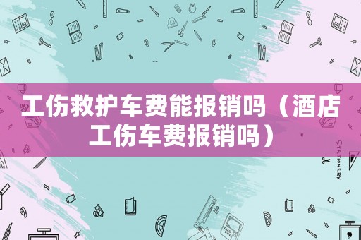 工傷救護車費能報銷嗎（酒店工傷車費報銷嗎）