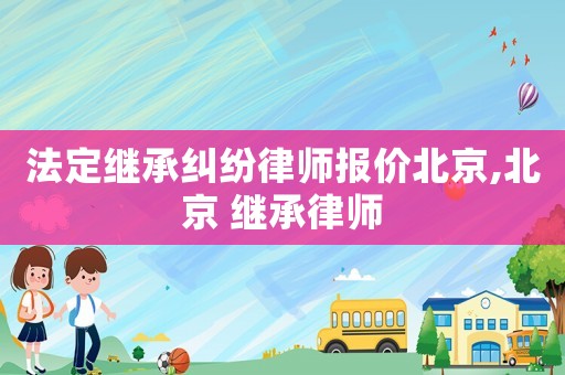 法定繼承糾紛律師報價北京,北京 繼承律師