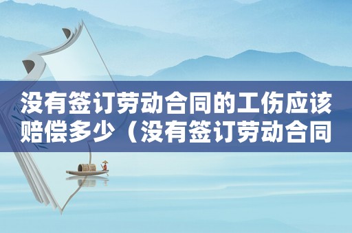 沒有簽訂勞動合同的工傷應(yīng)該賠償多少（沒有簽訂勞動合同的工傷）