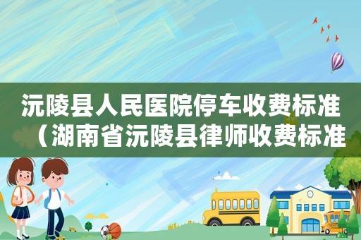 沅陵縣人民醫(yī)院停車收費標(biāo)準(zhǔn)（湖南省沅陵縣律師收費標(biāo)準(zhǔn)）