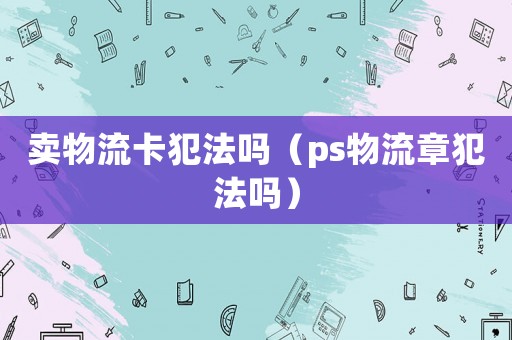 賣物流卡犯法嗎（ps物流章犯法嗎）