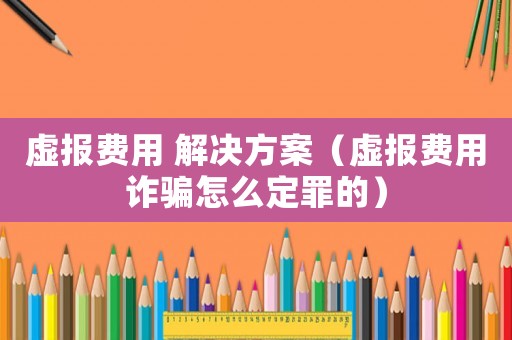 虛報費用 解決方案（虛報費用詐騙怎么定罪的）