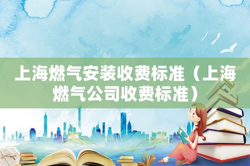 上海燃氣安裝收費標準（上海燃氣公司收費標準）