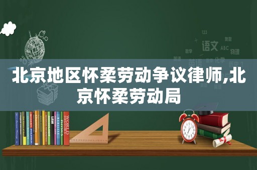 北京地區懷柔勞動爭議律師,北京懷柔勞動局