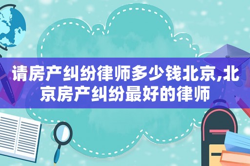 請房產糾紛律師多少錢北京,北京房產糾紛最好的律師