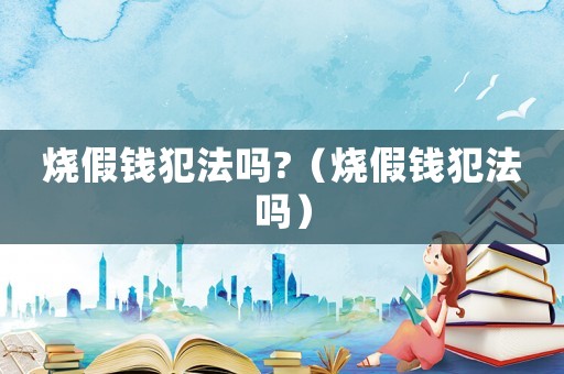 燒假錢犯法嗎?（燒假錢犯法嗎）