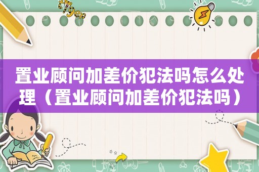 置業(yè)顧問(wèn)加差價(jià)犯法嗎怎么處理（置業(yè)顧問(wèn)加差價(jià)犯法嗎）