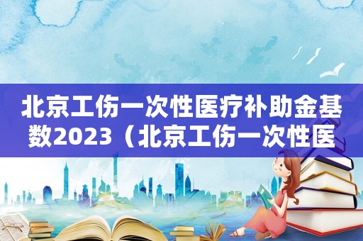 北京工傷一次性醫療補助金基數2023（北京工傷一次性醫療補助金）