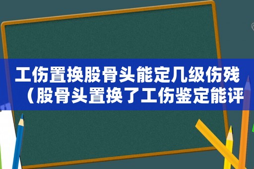 工傷置換股骨頭能定幾級(jí)傷殘（股骨頭置換了工傷鑒定能評(píng)上幾級(jí)）