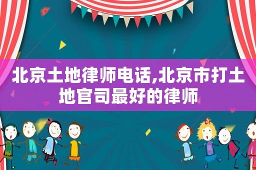 北京土地律師電話,北京市打土地官司最好的律師
