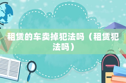 租賃的車賣掉犯法嗎（租賃犯法嗎）