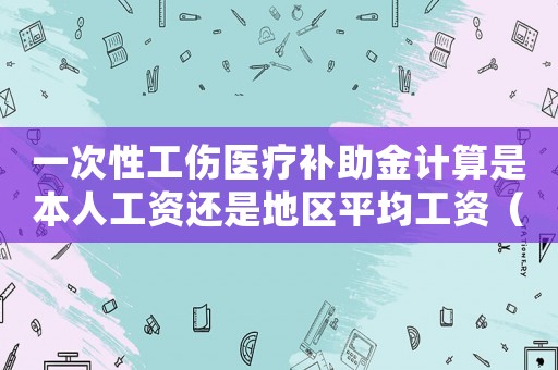 一次性工傷醫(yī)療補助金計算是本人工資還是地區(qū)平均工資（一次性工傷醫(yī)療補助金計算）