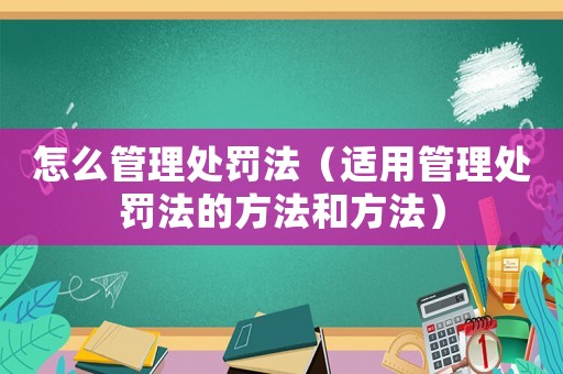 怎么管理處罰法（適用管理處罰法的方法和方法）