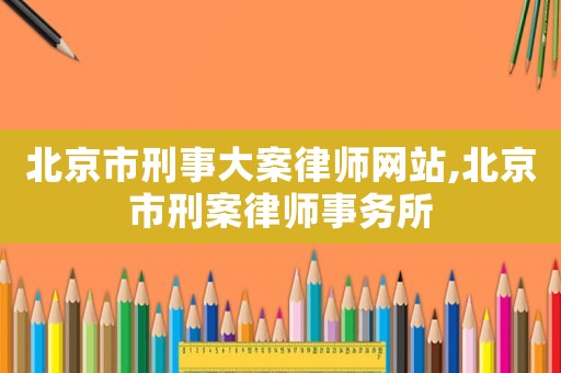 北京市刑事大案律師網(wǎng)站,北京市刑案律師事務(wù)所