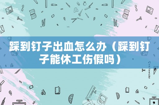 踩到釘子出血怎么辦（踩到釘子能休工傷假嗎）