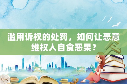 濫用訴權的處罰，如何讓惡意維權人自食惡果？