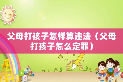 父母打孩子怎樣算違法（父母打孩子怎么定罪）