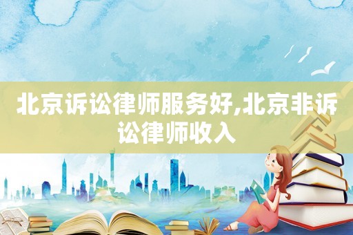 北京訴訟律師服務好,北京非訴訟律師收入