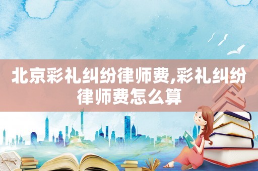 北京彩禮糾紛律師費(fèi),彩禮糾紛律師費(fèi)怎么算