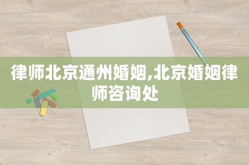 律師北京通州婚姻,北京婚姻律師咨詢處
