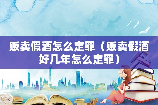 販賣假酒怎么定罪（販賣假酒好幾年怎么定罪）