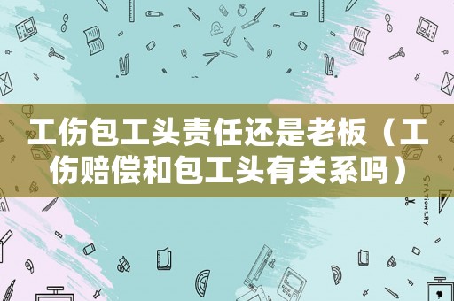 工傷包工頭責(zé)任還是老板（工傷賠償和包工頭有關(guān)系嗎）