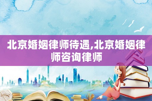 北京婚姻律師待遇,北京婚姻律師咨詢律師