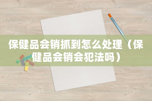 保健品會(huì)銷抓到怎么處理（保健品會(huì)銷會(huì)犯法嗎）