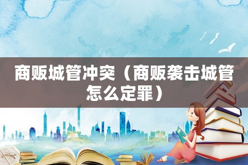 商販城管沖突（商販襲擊城管怎么定罪）