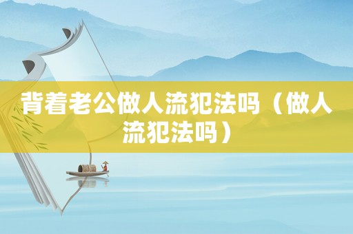 背著老公做人流犯法嗎（做人流犯法嗎）